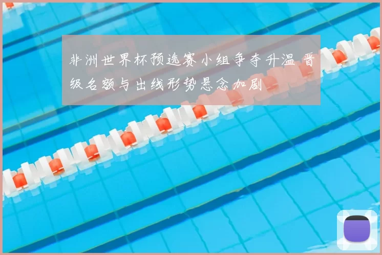 非洲世界杯预选赛小组争夺升温 晋级名额与出线形势悬念加剧