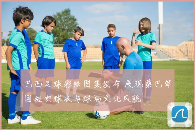 巴西足球彩绘图集发布 展现桑巴军团经典球衣与球场文化风貌