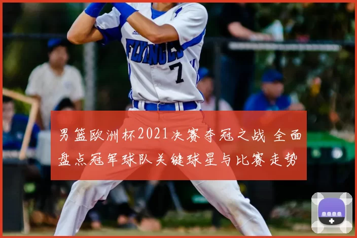 男篮欧洲杯2021决赛夺冠之战 全面盘点冠军球队关键球星与比赛走势