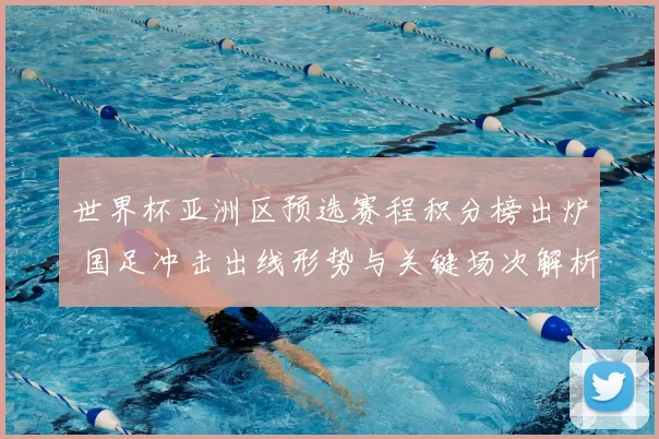 世界杯亚洲区预选赛程积分榜出炉 国足冲击出线形势与关键场次解析