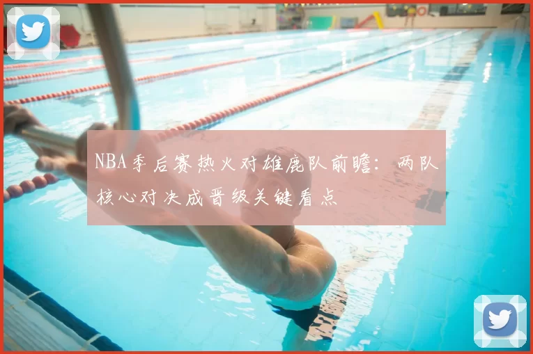 NBA季后赛热火对雄鹿队前瞻:两队核心对决成晋级关键看点