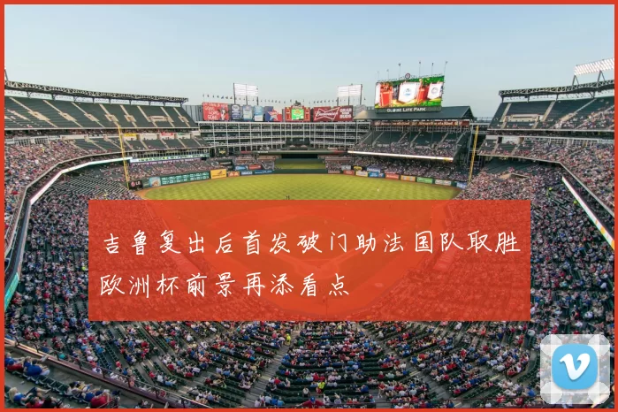 吉鲁复出后首发破门助法国队取胜欧洲杯前景再添看点