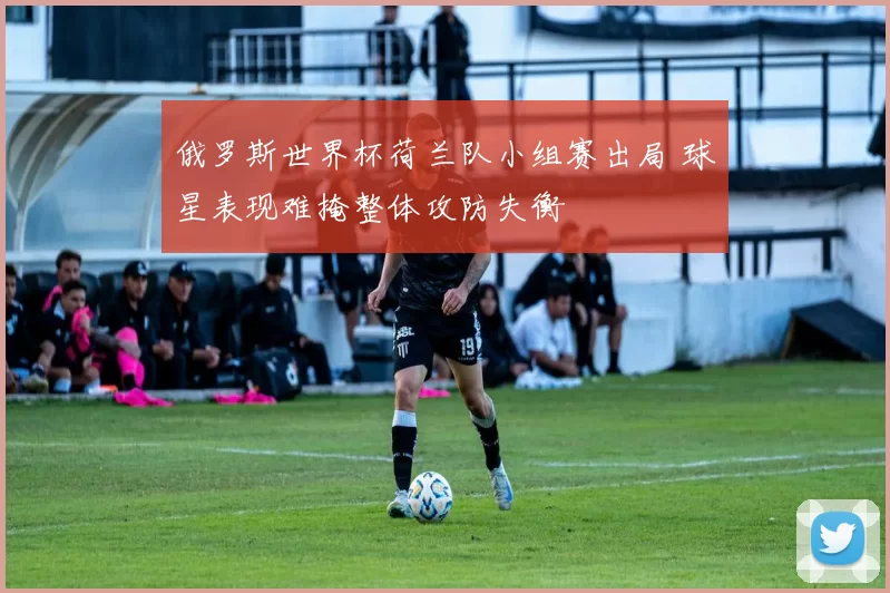 俄罗斯世界杯荷兰队小组赛出局 球星表现难掩整体攻防失衡