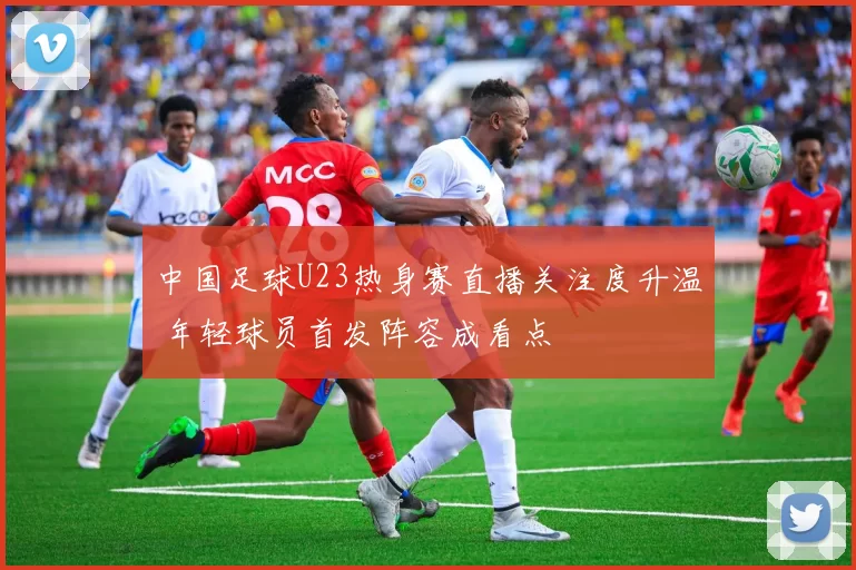 中国足球U23热身赛直播关注度升温 年轻球员首发阵容成看点