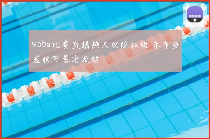 wnba比赛直播热火攻防拉锯 末节分差收窄悬念延续