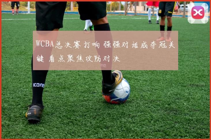 WCBA总决赛打响 强强对话成夺冠关键 看点聚焦攻防对决