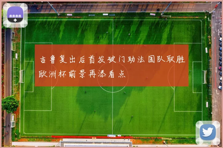 吉鲁复出后首发破门助法国队取胜欧洲杯前景再添看点