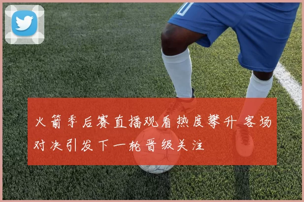 火箭季后赛直播观看热度攀升 客场对决引发下一轮晋级关注