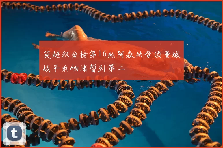 英超积分榜第16轮阿森纳登顶曼城战平利物浦暂列第二