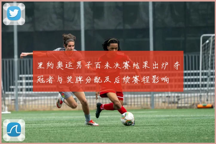 里约奥运男子百米决赛结果出炉 夺冠者与奖牌分配及后续赛程影响