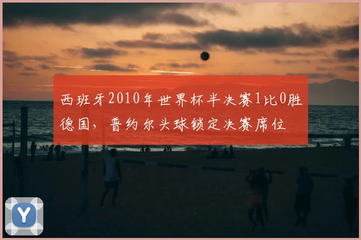 西班牙2010年世界杯半决赛1比0胜德国，普约尔头球锁定决赛席位