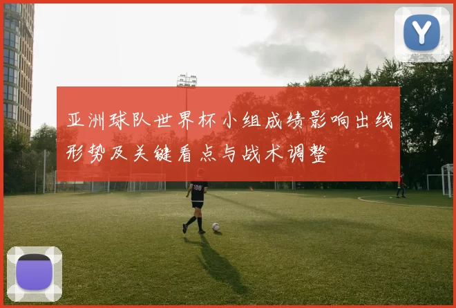 亚洲球队世界杯小组成绩影响出线形势及关键看点与战术调整