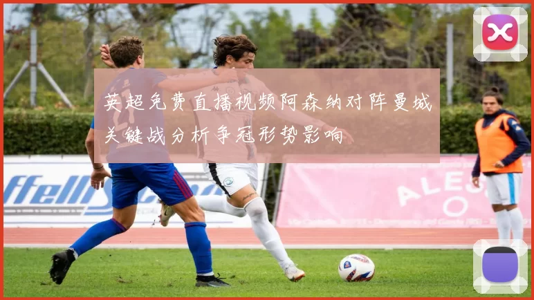 英超免费直播视频阿森纳对阵曼城关键战分析争冠形势影响