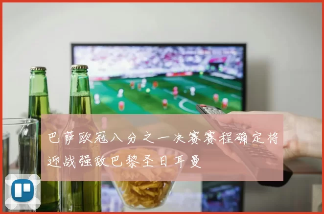 巴萨欧冠八分之一决赛赛程确定将迎战强敌巴黎圣日耳曼