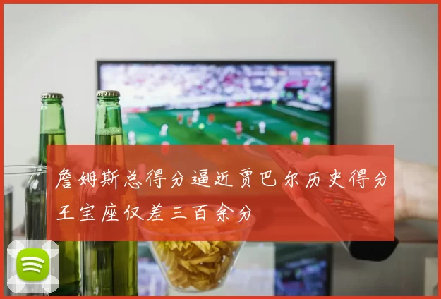 詹姆斯总得分逼近贾巴尔历史得分王宝座仅差三百余分