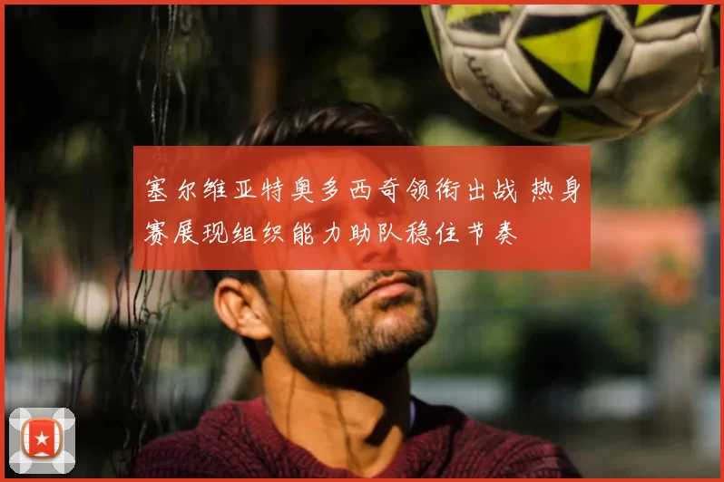 塞尔维亚特奥多西奇领衔出战 热身赛展现组织能力助队稳住节奏