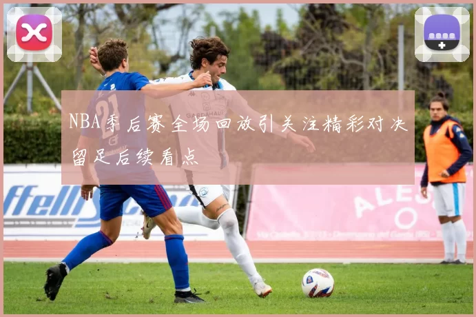 NBA季后赛全场回放引关注精彩对决留足后续看点