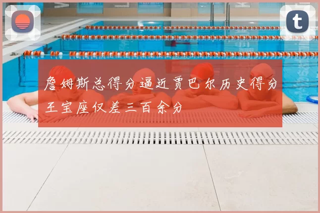 詹姆斯总得分逼近贾巴尔历史得分王宝座仅差三百余分