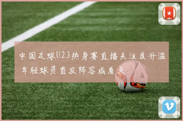 中国足球U23热身赛直播关注度升温 年轻球员首发阵容成看点