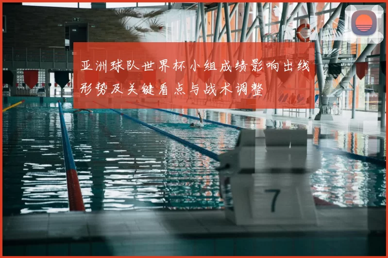 亚洲球队世界杯小组成绩影响出线形势及关键看点与战术调整