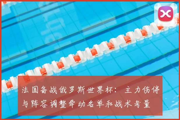 法国备战俄罗斯世界杯：主力伤停与阵容调整牵动名单和战术考量
