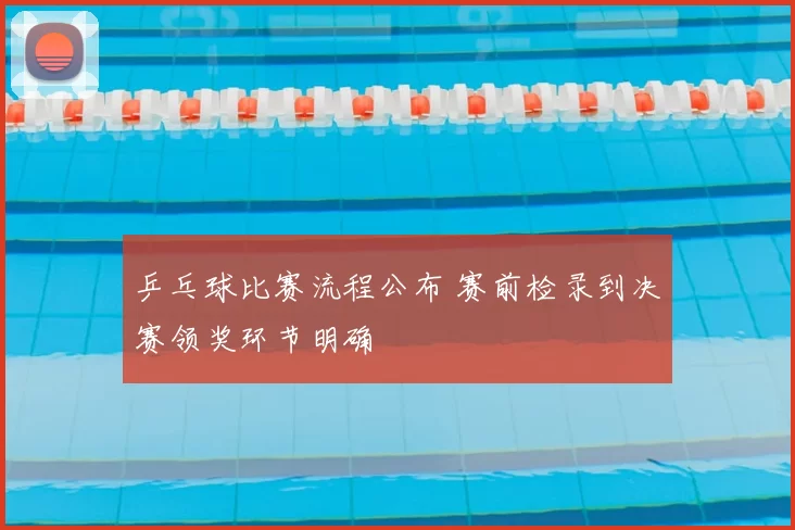 乒乓球比赛流程公布 赛前检录到决赛领奖环节明确