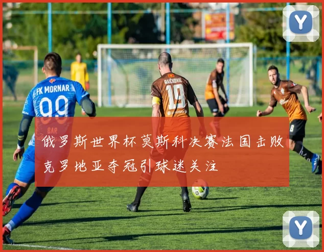 俄罗斯世界杯莫斯科决赛法国击败克罗地亚夺冠引球迷关注