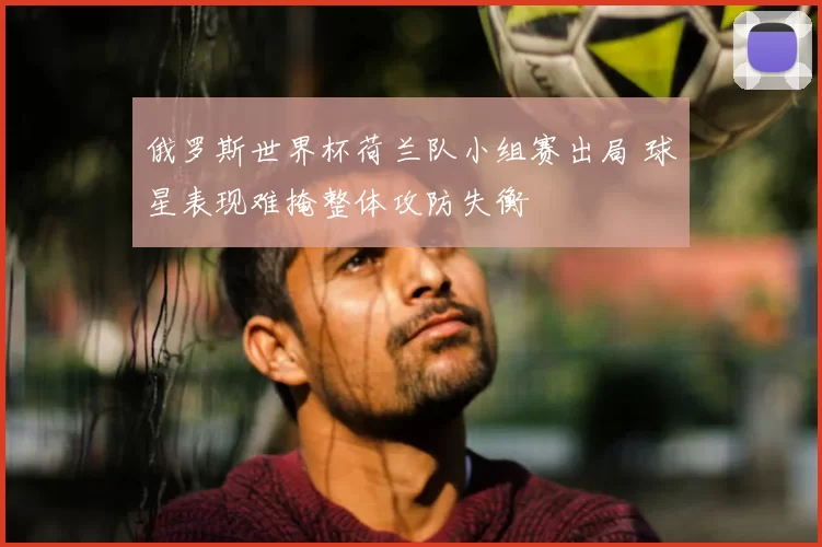 俄罗斯世界杯荷兰队小组赛出局 球星表现难掩整体攻防失衡