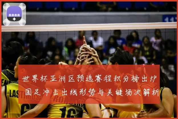 世界杯亚洲区预选赛程积分榜出炉 国足冲击出线形势与关键场次解析
