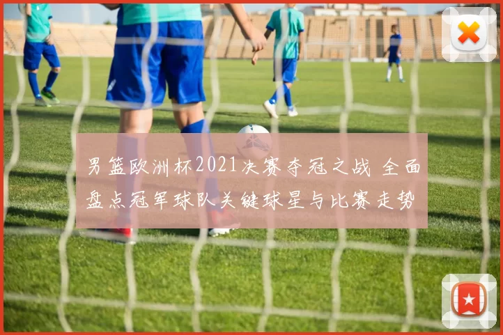 男篮欧洲杯2021决赛夺冠之战 全面盘点冠军球队关键球星与比赛走势