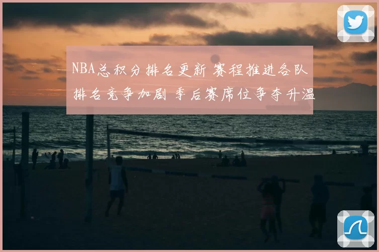 NBA总积分排名更新 赛程推进各队排名竞争加剧 季后赛席位争夺升温