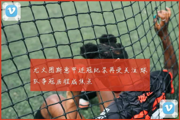 尤文图斯意甲连冠纪录再受关注 球队争冠历程成焦点