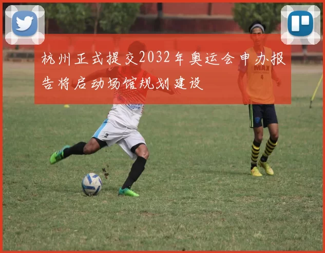 杭州正式提交2032年奥运会申办报告将启动场馆规划建设