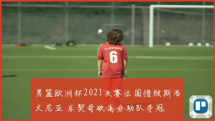 男篮欧洲杯2021决赛法国惜败斯洛文尼亚 东契奇砍高分助队夺冠